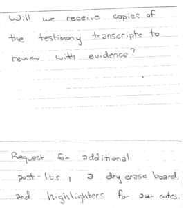 handwritten: Will we receive copies of the testimony transcripts to review with evidence? Request for additional post-its, a dry erase board, and highlighters for our notes