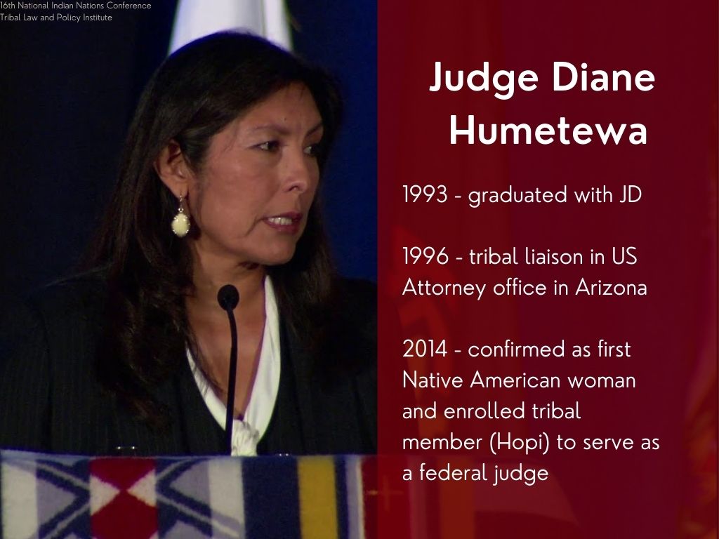 Judge Diane Humetewa. 1993 - graduated with JD. 1996 - tribal liaison in US Attorney office in Arizona. 2014 - confirmed as first Native American woman and enrolled tribal member (Hopi) to serve as a federal judge