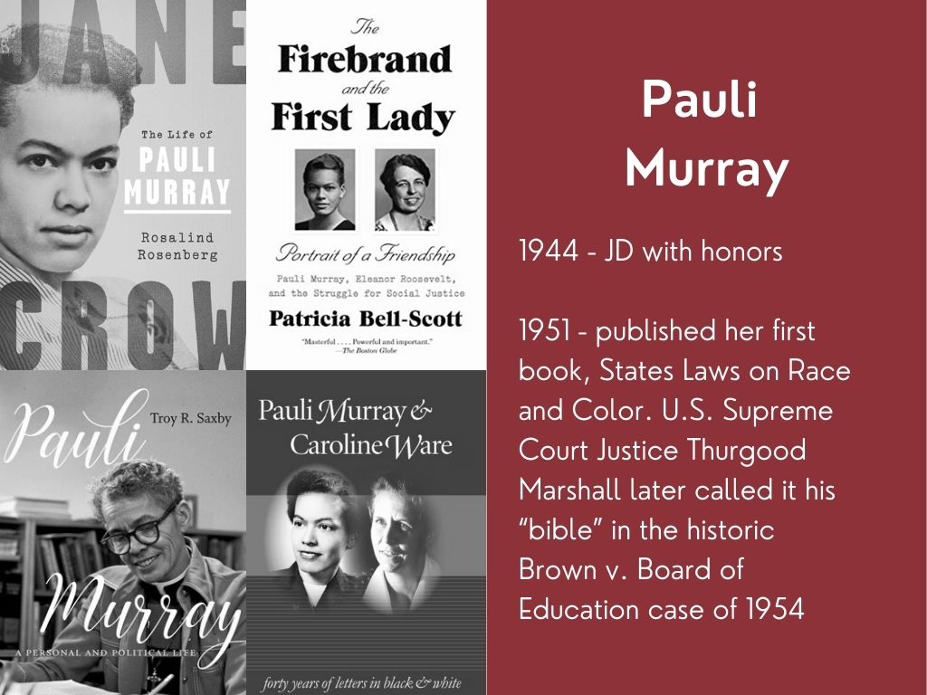 Book covers - Jane Crow, The Firebrand and the First Lady, Pauli Murray, Pauli Murray & Caroline Ware. Pauli Murray 1944 - JD with honors. 1951 - published her first book, States Laws on Race and Color. U.S. Supreme Court Justice Thurgood Marshall later called it his "bible" in the historic Brown v. Board of Education case of 1954.