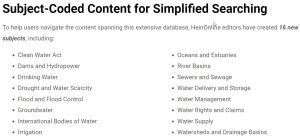 A list of the new HeinOnline Water Law subjects including Clean Water Act, Dams and Hydropower, Drinking Water, Drought and Water Scarcity, Flood and Flood Control, Groundwater, International Bodies of Water, Irrigation, Oceans and Estuaries, River Basins, Sewers and Sewage, Water Delivery and Storage, Water Management, Water Rights and Claims, Water Supply, and Watersheds and Drainage Basins