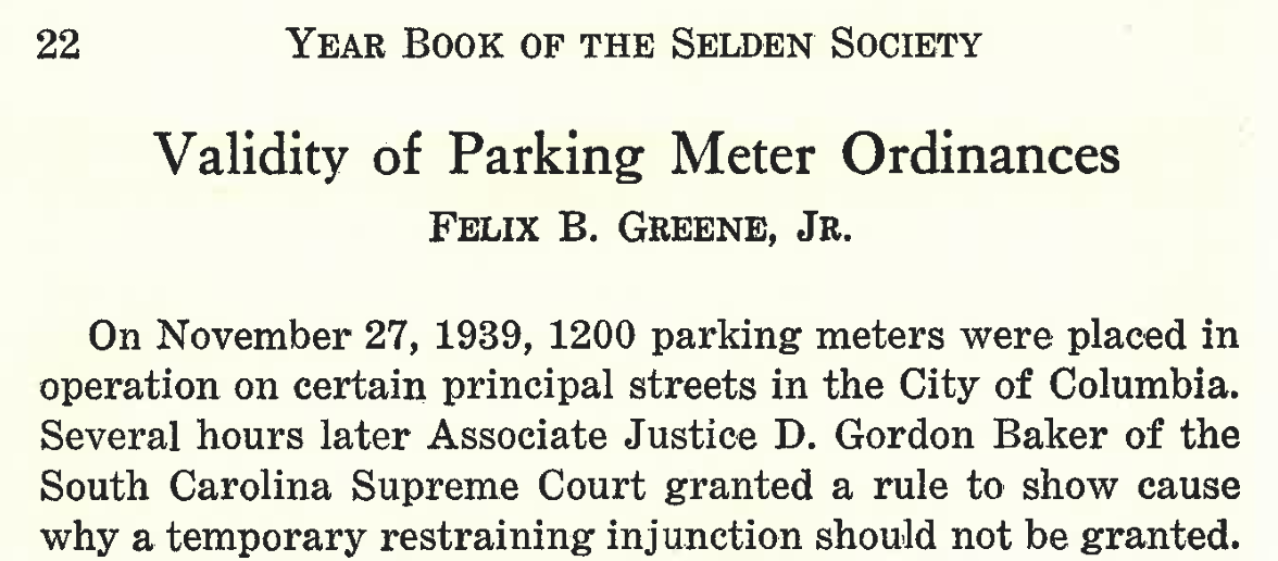 22 Year Book of the Selden Society
Validity of Parking Meter Ordinances
Felix B. Greene, Jr.
On November 27, 1939, 1200 parking meters were placed in operation on certain principal streets in the City of Columbia. Several hours later Associate Justice D. Gordon Baker of the South Carolina Supreme Court granted a rule to show cause why a temporary restraining injunction should not be granted.
