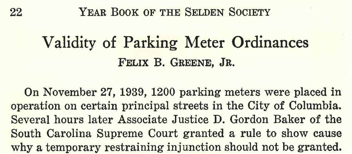 22 Year Book of the Selden Society
Validity of Parking Meter Ordinances
Felix B. Greene, Jr.
On November 27, 1939, 1200 parking meters were placed in operation on certain principal streets in the City of Columbia. Several hours later Associate Justice D. Gordon Baker of the South Carolina Supreme Court granted a rule to show cause why a temporary restraining injunction should not be granted.