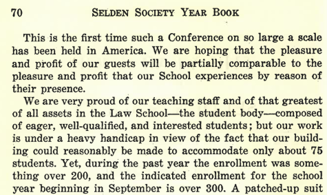 70 Selden Society Year Book We are very proud of our teaching staff and of that greatest of all assets in the Law School--the student body--composed of eager, well-qualified, and interested students; but our work is under a heavy handicap in view of the fact that our building could reasonably be made to accommodate only about 75 students. Yet, during the past year the enrollment was something over 200, and the indicated enrollment for the school year beginning in September is over 300.